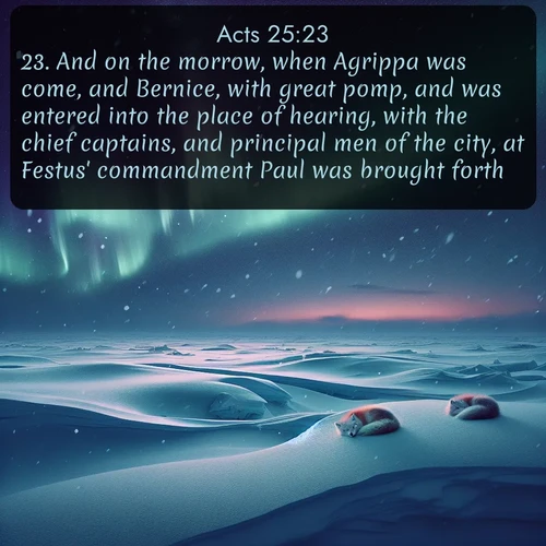 citation biblique : 23. And on the morrow, when Agrippa was come, and Bernice, with great pomp, and was entered into the place of hearing, with the chief captains, and principal men of the city, at Festus&#039; commandment Paul was brought forth.
 sur fond image nature