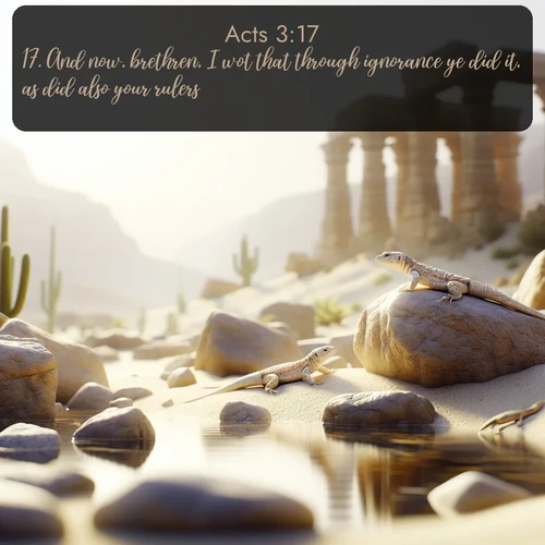 KJV Acts  ; image nature: image with the bible verse :And now, brethren, I wot that through ignorance ye did it, as did also your rulers. ; Explore a winter collection of Bible verse images adorned with photos of icy landscapes, frozen waterfalls, and snow-covered forests. These scenes capture divine tranquility and purity. Download inspiring verses like KJV Acts 3:17. Current verse is overlayed with the thematic nature scene : Desert lizards bask on sun-warmed rocks near ancient ruins. ; 3:17