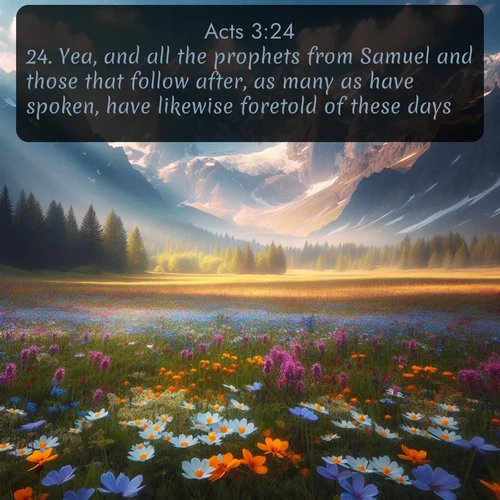 KJV Acts  ; image nature: image with the bible verse :Yea, and all the prophets from Samuel and those that follow after, as many as have spoken, have likewise foretold of these days. ; Discover Bible images adorned with spring landscapes, like tulip fields, cherry blossoms, and green hills. These bright scenes symbolize God&#039;s renewal and grace. Download verses like KJV Acts 3:24. Current verse is overlayed with the thematic nature scene : Spring wildflowers carpet an alpine meadow beneath snow-capped peaks. ; 3:24