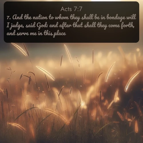 KJV Acts  ; image nature: image with the bible verse :And the nation to whom they shall be in bondage will I judge, said God: and after that shall they come forth, and serve me in this place. ; Discover breathtaking Bible verse images combined with vibrant landscapes like rolling hills, blooming gardens, and starry nights. Use them as wallpapers or to inspire others. Download verses like KJV Acts 7:7. Current verse is overlayed with the thematic nature scene : Summer heat brings out cricket songs in meadow grass. ; 7:7