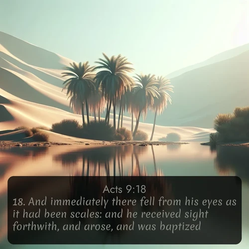 KJV Acts  ; image nature: image with the bible verse :And immediately there fell from his eyes as it had been scales: and he received sight forthwith, and arose, and was baptized. ; Discover Bible images adorned with spring landscapes, like tulip fields, cherry blossoms, and green hills. These bright scenes symbolize God&#039;s renewal and grace. Download verses like KJV Acts 9:18. Current verse is overlayed with the thematic nature scene : A desert oasis shimmers in the midday heat, palm fronds rustling above still waters. ; 9:18