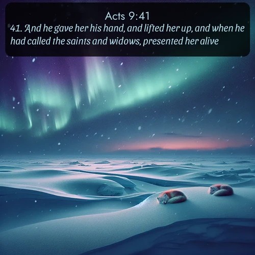 KJV Acts  ; image nature: image with the bible verse :And he gave her his hand, and lifted her up, and when he had called the saints and widows, presented her alive. ; Discover Bible images illustrated by desert landscapes, like sand dunes, majestic rocks, and starry skies. These images symbolize the grandeur and immensity of God&#039;s creation. Download verses like KJV Acts 9:41. Current verse is overlayed with the thematic nature scene : Northern lights dance across the frozen tundra in ribbons of green and purple. Snow falls silently on sleeping arctic foxes. ; 9:41