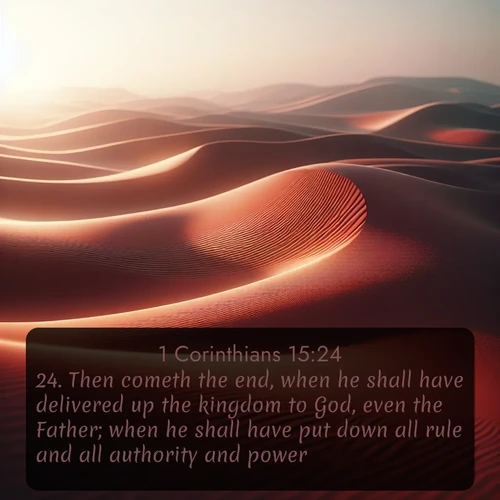 KJV 1 Corinthians  ; image nature: image with the bible verse :Then cometh the end, when he shall have delivered up the kingdom to God, even the Father; when he shall have put down all rule and all authority and power. ; Explore winter-themed Bible verse images illustrated by snowy mountains, frost-covered branches, and clear skies. These landscapes reflect divine purity and peace. Download verses like KJV 1 Corinthians 15:24. Current verse is overlayed with the thematic nature scene : Desert wind sculpts abstract patterns in red sand. ; 15:24