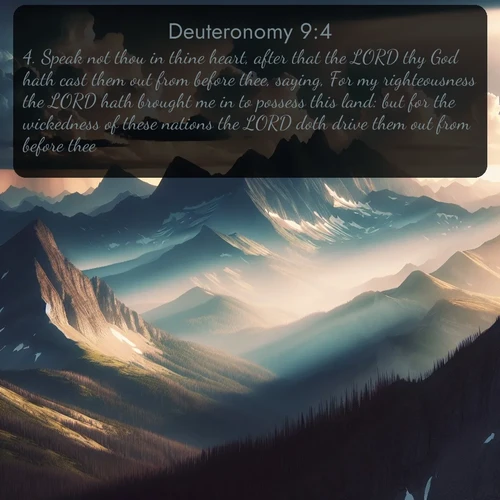 citation biblique : 4. Speak not thou in thine heart, after that the LORD thy God hath cast them out from before thee, saying, For my righteousness the LORD hath brought me in to possess this land: but for the wickedness of these nations the LORD doth drive them out from before thee.
 sur fond image nature