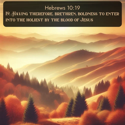 KJV Hebrews  ; image nature: image with the bible verse :Having therefore, brethren, boldness to enter into the holiest by the blood of Jesus, ; Browse our collection of vibrant Bible verse images set against calming backdrops like tropical shores, quiet woods, and majestic mountains. Download free wallpapers featuring KJV Hebrews 10:19. Current verse is overlayed with the thematic nature scene : Autumn colors paint hillsides in warm earth tones. ; 10:19