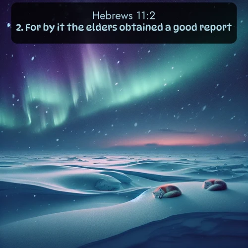 KJV Hebrews  ; image nature: image with the bible verse :For by it the elders obtained a good report. ; Discover Bible images capturing the splendor of deserts, with golden dunes, vast skies, and peaceful oases. These landscapes highlight the grandeur and serenity of God&#039;s creation. Share verses like KJV Hebrews 11:2. Current verse is overlayed with the thematic nature scene : Northern lights dance across the frozen tundra in ribbons of green and purple. Snow falls silently on sleeping arctic foxes. ; 11:2