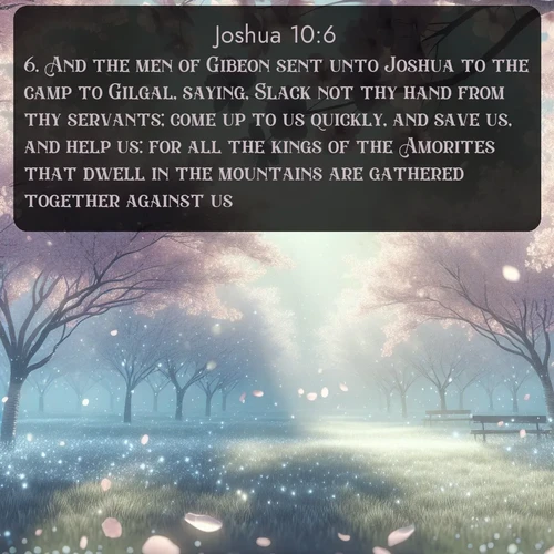 citation biblique : 6. And the men of Gibeon sent unto Joshua to the camp to Gilgal, saying, Slack not thy hand from thy servants; come up to us quickly, and save us, and help us: for all the kings of the Amorites that dwell in the mountains are gathered together against us.
 sur fond image nature