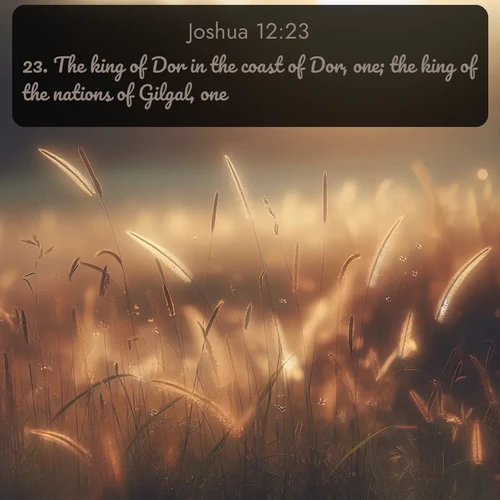 KJV Joshua  ; image nature: image with the bible verse :The king of Dor in the coast of Dor, one; the king of the nations of Gilgal, one; ; Explore Bible verses paired with beach photos, where waves gently crash on the sand and the sky glows with pastel hues at sunset. These scenes convey deep serenity. Download verses like KJV Joshua 12:23. Current verse is overlayed with the thematic nature scene : Summer heat brings out cricket songs in meadow grass. ; 12:23
