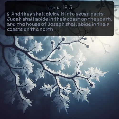 KJV Joshua  ; image nature: image with the bible verse :And they shall divide it into seven parts: Judah shall abide in their coast on the south, and the house of Joseph shall abide in their coasts on the north. ; Explore Bible verse images highlighting the beauty of spring, with vibrant flowers, butterflies, and blossoming fruit trees. These scenes evoke divine hope and renewal. Download inspiring verses like KJV Joshua 18:5. Current verse is overlayed with the thematic nature scene : Winter frost coats bare branches in delicate crystal. ; 18:5