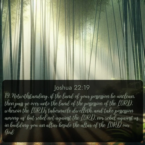 citation biblique : 19. Notwithstanding, if the land of your possession be unclean, then pass ye over unto the land of the possession of the LORD, wherein the LORD&#039;s tabernacle dwelleth, and take possession among us: but rebel not against the LORD, nor rebel against us, in building you an altar beside the altar of the LORD our God.
 sur fond image nature