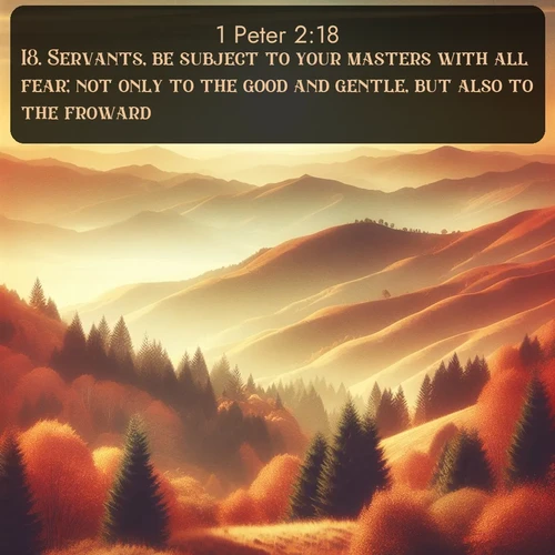 KJV 1 Peter  ; image nature: image with the bible verse :Servants, be subject to your masters with all fear; not only to the good and gentle, but also to the froward. ; Admire Bible verse images illustrated by summer photos, such as sunny beaches, sparkling waves, and swaying palm trees. These bright scenes highlight the joy and warmth of God&#039;s creation. Download and share verses like KJV 1 Peter 2:18. Current verse is overlayed with the thematic nature scene : Autumn colors paint hillsides in warm earth tones. ; 2:18