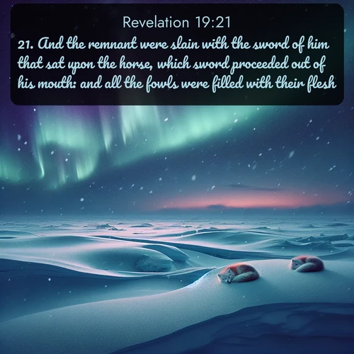 KJV Book of Revelation  ; image nature: image with the bible verse :And the remnant were slain with the sword of him that sat upon the horse, which sword proceeded out of his mouth: and all the fowls were filled with their flesh. ; Download stunning Bible verse images paired with nature scenes like rolling clouds, sparkling waters, and vibrant flower fields. These free images are perfect for spiritual reflection or wallpaper use. Share KJV Book of Revelation 19:21. Current verse is overlayed with the thematic nature scene : Northern lights dance across the frozen tundra in ribbons of green and purple. Snow falls silently on sleeping arctic foxes. ; 19:21