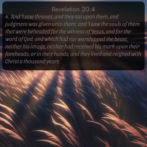 citation biblique : 4. And I saw thrones, and they sat upon them, and judgment was given unto them: and I saw the souls of them that were beheaded for the witness of Jesus, and for the word of God, and which had not worshipped the beast, neither his image, neither had received his mark upon their foreheads, or in their hands; and they lived and reigned with Christ a thousand years.
 sur fond image nature