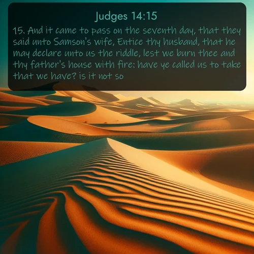 KJV Judges  ; image nature: image with the bible verse :And it came to pass on the seventh day, that they said unto Samson&#039;s wife, Entice thy husband, that he may declare unto us the riddle, lest we burn thee and thy father&#039;s house with fire: have ye called us to take that we have? is it not so? ; Discover a unique collection of Bible verses adorned with winter landscapes, such as snow-covered forests, gently falling snowflakes, and pristine mountains. These images evoke the peace and purity of God&#039;s creation. Share verses like KJV Judges 14:15. Current verse is overlayed with the thematic nature scene : Desert dunes ripple endlessly under the scorching sun, their golden crests sharp against the azure sky. A sidewinder&#039;s tracks weave delicate patterns in the sand. ; 14:15