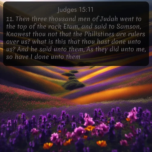 KJV Judges  ; image nature: image with the bible verse :Then three thousand men of Judah went to the top of the rock Etam, and said to Samson, Knowest thou not that the Philistines are rulers over us? what is this that thou hast done unto us? And he said unto them, As they did unto me, so have I done unto them. ; Browse our collection of Bible verses paired with captivating photos of God’s creation, like crystal-clear lakes, majestic cliffs, and colorful skies. All images are free for download and sharing. Verse examples include KJV Judges 15:11. Current verse is overlayed with the thematic nature scene : Spring wildflowers carpet rolling hills in purple and gold. ; 15:11