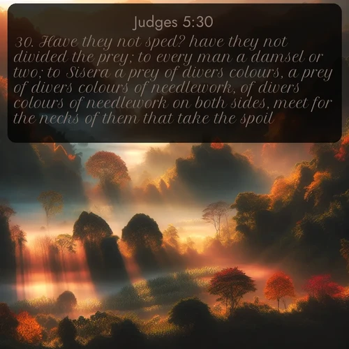 KJV Judges  ; image nature: image with the bible verse :Have they not sped? have they not divided the prey; to every man a damsel or two; to Sisera a prey of divers colours, a prey of divers colours of needlework, of divers colours of needlework on both sides, meet for the necks of them that take the spoil? ; Explore our gallery of inspiring Bible verse images showcasing divine beauty through nature. Download scenic images like snowy peaks, lush meadows, or radiant sunsets paired with verses like KJV Judges 5:30. Current verse is overlayed with the thematic nature scene : Autumn mist rises from warming morning valleys. ; 5:30