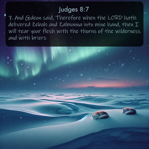 KJV Judges  ; image nature: image with the bible verse :And Gideon said, Therefore when the LORD hath delivered Zebah and Zalmunna into mine hand, then I will tear your flesh with the thorns of the wilderness and with briers. ; Discover inspiring Bible verse images featuring natural wonders like lush forests, sunny horizons, and cascading waterfalls. Perfect for wallpapers or spiritual encouragement. Download verses like KJV Judges 8:7. Current verse is overlayed with the thematic nature scene : Northern lights dance across the frozen tundra in ribbons of green and purple. Snow falls silently on sleeping arctic foxes. ; 8:7