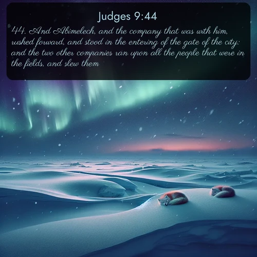 KJV Judges  ; image nature: image with the bible verse :And Abimelech, and the company that was with him, rushed forward, and stood in the entering of the gate of the city: and the two other companies ran upon all the people that were in the fields, and slew them. ; Explore a rich collection of Bible verse images beautifully illustrated by natural landscapes, such as colorful skies, towering mountains, and tranquil rivers. The images highlight the serenity of God&#039;s creation with vivid tones and carefully chosen typography. Download and share inspiring verses like KJV Judges 9:44. Current verse is overlayed with the thematic nature scene : Northern lights dance across the frozen tundra in ribbons of green and purple. Snow falls silently on sleeping arctic foxes. ; 9:44