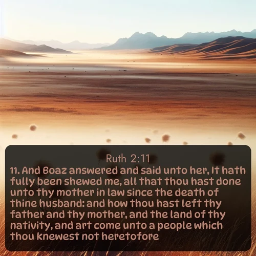 KJV Ruth  ; image nature: image with the bible verse :And Boaz answered and said unto her, It hath fully been shewed me, all that thou hast done unto thy mother in law since the death of thine husband: and how thou hast left thy father and thy mother, and the land of thy nativity, and art come unto a people which thou knewest not heretofore. ; Browse a large collection of Bible verse images with photos showcasing the splendor of nature. Scenes of peaceful rivers, verdant valleys, and radiant skies enhance the inspiring verses. Each image reflects the serenity and joy of God&#039;s creation, with elegant text fonts. Download and share verses such as KJV Ruth 2:11. Current verse is overlayed with the thematic nature scene : Autumn wind sends tumbleweeds dancing across the prairie. ; 2:11