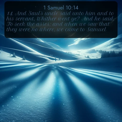 KJV 1 Samuel  ; image nature: image with the bible verse :And Saul&#039;s uncle said unto him and to his servant, Whither went ye? And he said, To seek the asses: and when we saw that they were no where, we came to Samuel. ; Discover Bible verses beautifully integrated with natural scenes of varied seasons, featuring summer skies, winter snow, autumn leaves, and spring blooms. Each image captures the splendor and peace of God&#039;s creation. Share verses like KJV 1 Samuel 10:14. Current verse is overlayed with the thematic nature scene : Moonlight illuminates the snowy mountain peaks, casting blue shadows across untouched powder. ; 10:14