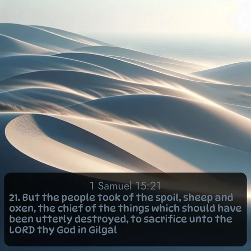 KJV 1 Samuel  ; image nature: image with the bible verse :But the people took of the spoil, sheep and oxen, the chief of the things which should have been utterly destroyed, to sacrifice unto the LORD thy God in Gilgal. ; Admire Bible verse images illustrated by summer photos, such as sunny beaches, sparkling waves, and swaying palm trees. These bright scenes highlight the joy and warmth of God&#039;s creation. Download and share verses like KJV 1 Samuel 15:21. Current verse is overlayed with the thematic nature scene : Coastal dunes shift slowly beneath constant winds. ; 15:21