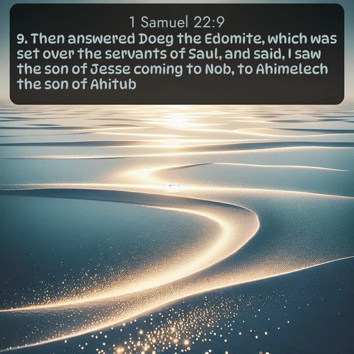 KJV 1 Samuel  ; image nature: image with the bible verse :Then answered Doeg the Edomite, which was set over the servants of Saul, and said, I saw the son of Jesse coming to Nob, to Ahimelech the son of Ahitub. ; Browse an inspiring gallery of Bible verse images with nature photos, such as blooming gardens, golden deserts, and shaded forests. The chosen images capture the peaceful and joyful essence of God&#039;s creation, with vibrant colors and harmonious fonts. Share verses like KJV 1 Samuel 22:9. Current verse is overlayed with the thematic nature scene : Summer heat waves ripple above salt flats stretching to the horizon. ; 22:9