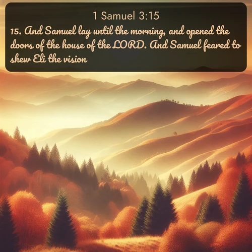 KJV 1 Samuel  ; image nature: image with the bible verse :And Samuel lay until the morning, and opened the doors of the house of the LORD. And Samuel feared to shew Eli the vision. ; Discover Bible verses beautifully integrated with natural scenes of varied seasons, featuring summer skies, winter snow, autumn leaves, and spring blooms. Each image captures the splendor and peace of God&#039;s creation. Share verses like KJV 1 Samuel 3:15. Current verse is overlayed with the thematic nature scene : Autumn colors paint hillsides in warm earth tones. ; 3:15