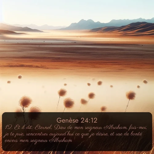 Segond Genèse  ; image nature: image avec le verset biblique :Et il dit: Eternel, Dieu de mon seigneur Abraham, fais-moi, je te prie, rencontrer aujourd&#039;hui ce que je désire, et use de bonté envers mon seigneur Abraham! ;  ; 24:12