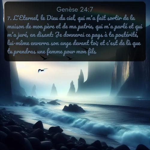 Segond Genèse  ; image nature: image avec le verset biblique :L&#039;Eternel, le Dieu du ciel, qui m&#039;a fait sortir de la maison de mon père et de ma patrie, qui m&#039;a parlé et qui m&#039;a juré, en disant: Je donnerai ce pays à ta postérité, lui-même enverra son ange devant toi; et c&#039;est de là que tu prendras une femme pour mon fils. ;  ; 24:7