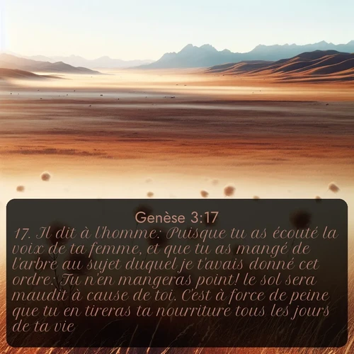Segond Genèse  ; image nature: image avec le verset biblique :Il dit à l&#039;homme: Puisque tu as écouté la voix de ta femme, et que tu as mangé de l&#039;arbre au sujet duquel je t&#039;avais donné cet ordre: Tu n&#039;en mangeras point! le sol sera maudit à cause de toi. C&#039;est à force de peine que tu en tireras ta nourriture tous les jours de ta vie, ;  ; 3:17