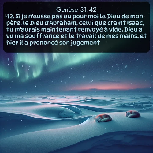 Segond Genèse  ; image nature: image avec le verset biblique :Si je n&#039;eusse pas eu pour moi le Dieu de mon père, le Dieu d&#039;Abraham, celui que craint Isaac, tu m&#039;aurais maintenant renvoyé à vide. Dieu a vu ma souffrance et le travail de mes mains, et hier il a prononcé son jugement. ;  ; 31:42