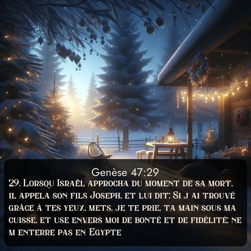 Segond Genèse  ; image nature: image avec le verset biblique :Lorsqu&#039;Israël approcha du moment de sa mort, il appela son fils Joseph, et lui dit: Si j&#039;ai trouvé grâce à tes yeux, mets, je te prie, ta main sous ma cuisse, et use envers moi de bonté et de fidélité: ne m&#039;enterre pas en Egypte! ;  ; 47:29