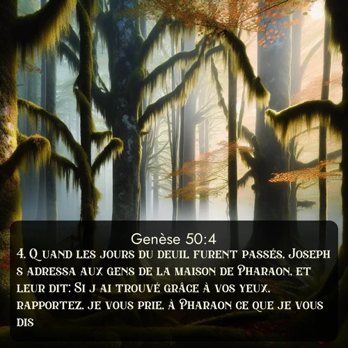 Segond Genèse  ; image nature: image avec le verset biblique :Quand les jours du deuil furent passés, Joseph s&#039;adressa aux gens de la maison de Pharaon, et leur dit: Si j&#039;ai trouvé grâce à vos yeux, rapportez, je vous prie, à Pharaon ce que je vous dis. ;  ; 50:4