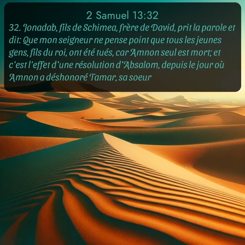 Segond 2 Samuel  ; image nature: image avec le verset biblique :Jonadab, fils de Schimea, frère de David, prit la parole et dit: Que mon seigneur ne pense point que tous les jeunes gens, fils du roi, ont été tués, car Amnon seul est mort; et c&#039;est l&#039;effet d&#039;une résolution d&#039;Absalom, depuis le jour où Amnon a déshonoré Tamar, sa soeur. ;  ; 13:32