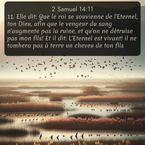 Segond 2 Samuel  ; image nature: image avec le verset biblique :Elle dit: Que le roi se souvienne de l&#039;Eternel, ton Dieu, afin que le vengeur du sang n&#039;augmente pas la ruine, et qu&#039;on ne détruise pas mon fils! Et il dit: L&#039;Eternel est vivant! il ne tombera pas à terre un cheveu de ton fils. ;  ; 14:11