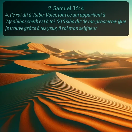 Segond 2 Samuel  ; image nature: image avec le verset biblique :Le roi dit à Tsiba: Voici, tout ce qui appartient à Mephiboscheth est à toi. Et Tsiba dit: Je me prosterne! Que je trouve grâce à tes yeux, ô roi mon seigneur! ;  ; 16:4
