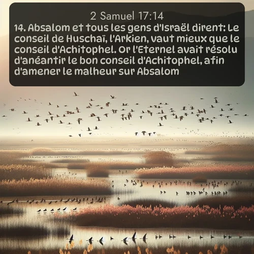 Segond 2 Samuel  ; image nature: image avec le verset biblique :Absalom et tous les gens d&#039;Israël dirent: Le conseil de Huschaï, l&#039;Arkien, vaut mieux que le conseil d&#039;Achitophel. Or l&#039;Eternel avait résolu d&#039;anéantir le bon conseil d&#039;Achitophel, afin d&#039;amener le malheur sur Absalom. ;  ; 17:14