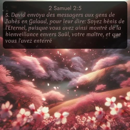 Segond 2 Samuel  ; image nature: image avec le verset biblique :David envoya des messagers aux gens de Jabès en Galaad, pour leur dire: Soyez bénis de l&#039;Eternel, puisque vous avez ainsi montré de la bienveillance envers Saül, votre maître, et que vous l&#039;avez enterré. ;  ; 2:5