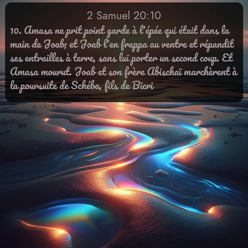 Segond 2 Samuel  ; image nature: image avec le verset biblique :Amasa ne prit point garde à l&#039;épée qui était dans la main de Joab; et Joab l&#039;en frappa au ventre et répandit ses entrailles à terre, sans lui porter un second coup. Et Amasa mourut. Joab et son frère Abischaï marchèrent à la poursuite de Schéba, fils de Bicri. ;  ; 20:10