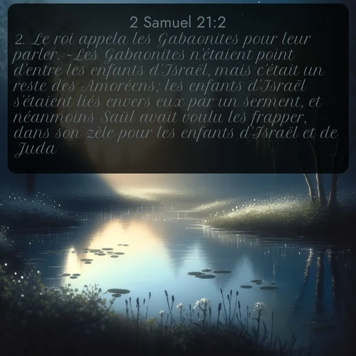 Segond 2 Samuel  ; image nature: image avec le verset biblique :Le roi appela les Gabaonites pour leur parler. -Les Gabaonites n&#039;étaient point d&#039;entre les enfants d&#039;Israël, mais c&#039;était un reste des Amoréens; les enfants d&#039;Israël s&#039;étaient liés envers eux par un serment, et néanmoins Saül avait voulu les frapper, dans son zèle pour les enfants d&#039;Israël et de Juda. - ;  ; 21:2