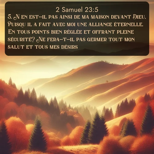 Segond 2 Samuel  ; image nature: image avec le verset biblique :N&#039;en est-il pas ainsi de ma maison devant Dieu, Puisqu&#039;il a fait avec moi une alliance éternelle, En tous points bien réglée et offrant pleine sécurité? Ne fera-t-il pas germer tout mon salut et tous mes désirs? ;  ; 23:5