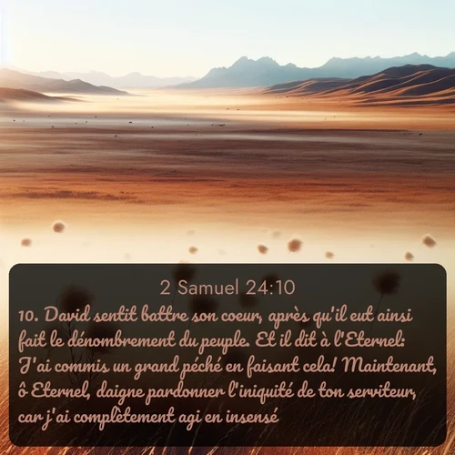 Segond 2 Samuel  ; image nature: image avec le verset biblique :David sentit battre son coeur, après qu&#039;il eut ainsi fait le dénombrement du peuple. Et il dit à l&#039;Eternel: J&#039;ai commis un grand péché en faisant cela! Maintenant, ô Eternel, daigne pardonner l&#039;iniquité de ton serviteur, car j&#039;ai complètement agi en insensé! ;  ; 24:10