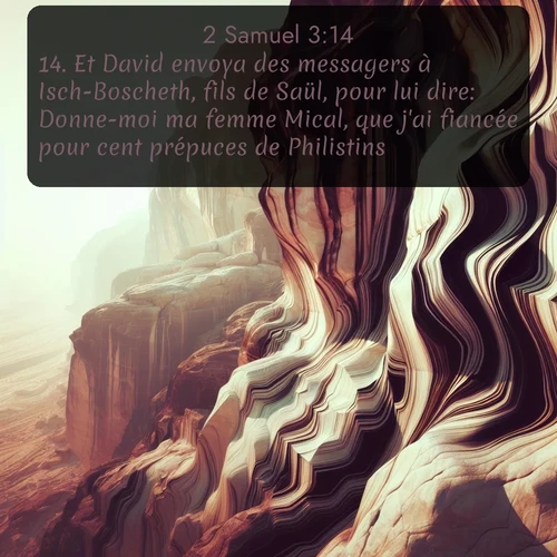 Segond 2 Samuel  ; image nature: image avec le verset biblique :Et David envoya des messagers à Isch-Boscheth, fils de Saül, pour lui dire: Donne-moi ma femme Mical, que j&#039;ai fiancée pour cent prépuces de Philistins. ;  ; 3:14