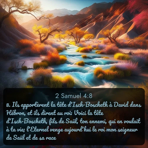 Segond 2 Samuel  ; image nature: image avec le verset biblique :Ils apportèrent la tête d&#039;Isch-Boscheth à David dans Hébron, et ils dirent au roi: Voici la tête d&#039;Isch-Boscheth, fils de Saül, ton ennemi, qui en voulait à ta vie; l&#039;Eternel venge aujourd&#039;hui le roi mon seigneur de Saül et de sa race. ;  ; 4:8