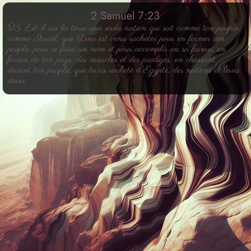 Segond 2 Samuel  ; image nature: image avec le verset biblique :Est-il sur la terre une seule nation qui soit comme ton peuple, comme Israël, que Dieu est venu racheter pour en former son peuple, pour se faire un nom et pour accomplir en sa faveur, en faveur de ton pays, des miracles et des prodiges, en chassant devant ton peuple, que tu as racheté d&#039;Egypte, des nations et leurs dieux? ;  ; 7:23