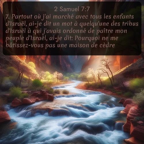 Segond 2 Samuel  ; image nature: image avec le verset biblique :Partout où j&#039;ai marché avec tous les enfants d&#039;Israël, ai-je dit un mot à quelqu&#039;une des tribus d&#039;Israël à qui j&#039;avais ordonné de paître mon peuple d&#039;Israël, ai-je dit: Pourquoi ne me bâtissez-vous pas une maison de cèdre? ;  ; 7:7
