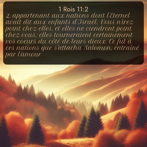 Segond 1 Rois  ; image nature: image avec le verset biblique :appartenant aux nations dont l&#039;Eternel avait dit aux enfants d&#039;Israël: Vous n&#039;irez point chez elles, et elles ne viendront point chez vous; elles tourneraient certainement vos coeurs du côté de leurs dieux. Ce fut à ces nations que s&#039;attacha Salomon, entraîné par l&#039;amour. ;  ; 11:2