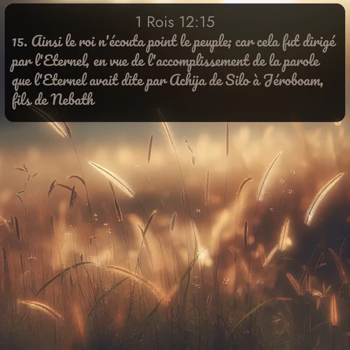 Segond 1 Rois  ; image nature: image avec le verset biblique :Ainsi le roi n&#039;écouta point le peuple; car cela fut dirigé par l&#039;Eternel, en vue de l&#039;accomplissement de la parole que l&#039;Eternel avait dite par Achija de Silo à Jéroboam, fils de Nebath. ;  ; 12:15