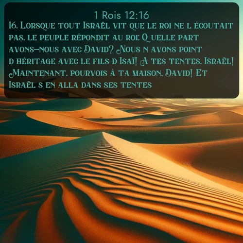 Segond 1 Rois  ; image nature: image avec le verset biblique :Lorsque tout Israël vit que le roi ne l&#039;écoutait pas, le peuple répondit au roi: Quelle part avons-nous avec David? Nous n&#039;avons point d&#039;héritage avec le fils d&#039;Isaï! A tes tentes, Israël! Maintenant, pourvois à ta maison, David! Et Israël s&#039;en alla dans ses tentes. ;  ; 12:16
