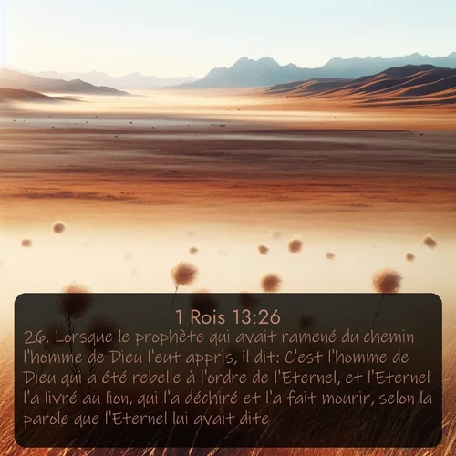 Segond 1 Rois  ; image nature: image avec le verset biblique :Lorsque le prophète qui avait ramené du chemin l&#039;homme de Dieu l&#039;eut appris, il dit: C&#039;est l&#039;homme de Dieu qui a été rebelle à l&#039;ordre de l&#039;Eternel, et l&#039;Eternel l&#039;a livré au lion, qui l&#039;a déchiré et l&#039;a fait mourir, selon la parole que l&#039;Eternel lui avait dite. ;  ; 13:26